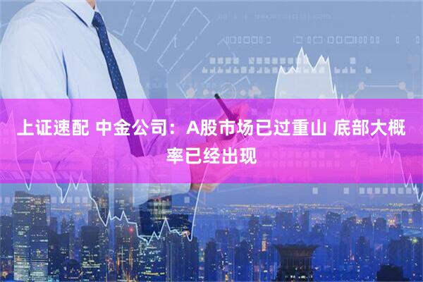上证速配 中金公司:A股市场已过重山 底部大概率已经出现