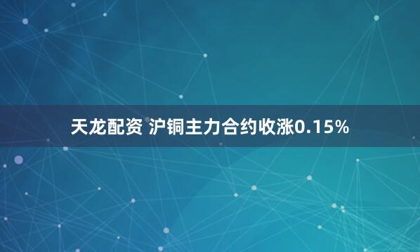 天龙配资 沪铜主力合约收涨0.15%