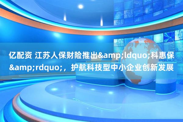亿配资 江苏人保财险推出“科惠保”,护航科技型中小企业创新发展