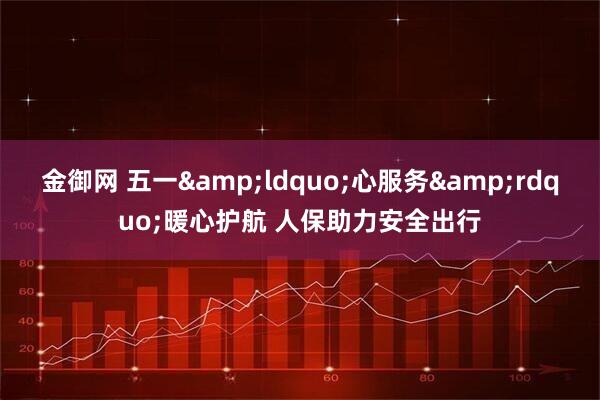 金御网 五一“心服务”暖心护航 人保助力安全出行