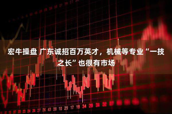 宏牛操盘 广东诚招百万英才，机械等专业“一技之长”也很有市场