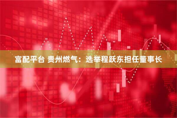 富配平台 贵州燃气：选举程跃东担任董事长