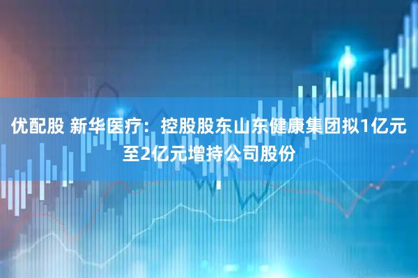 优配股 新华医疗：控股股东山东健康集团拟1亿元至2亿元增持公司股份