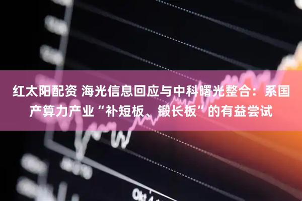 红太阳配资 海光信息回应与中科曙光整合:系国产算力产业“补短板、锻长板”的有益尝试