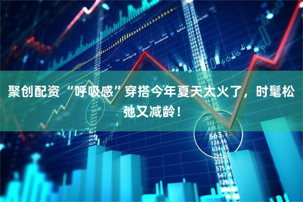 聚创配资 “呼吸感”穿搭今年夏天太火了，时髦松弛又减龄！