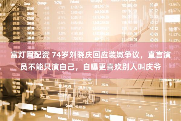 富灯网配资 74岁刘晓庆回应装嫩争议,直言演员不能只演自己,自曝更喜欢别人叫庆爷