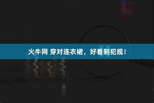 火牛网 穿对连衣裙，好看到犯规！