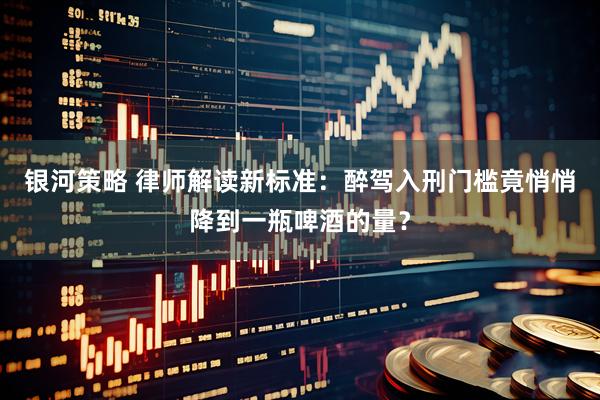 银河策略 律师解读新标准：醉驾入刑门槛竟悄悄降到一瓶啤酒的量？