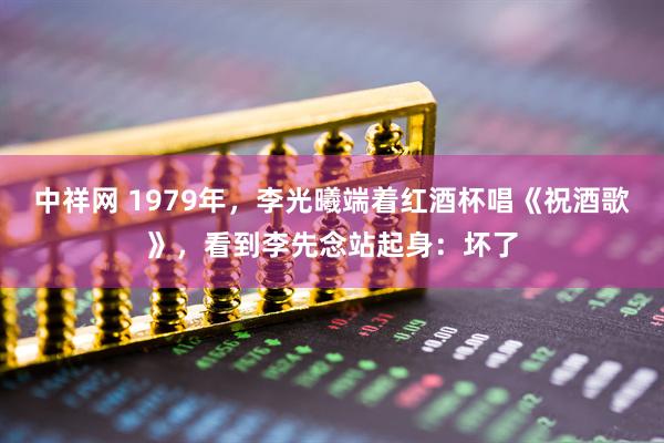 中祥网 1979年，李光曦端着红酒杯唱《祝酒歌》，看到李先念站起身：坏了