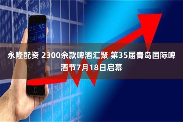 永隆配资 2300余款啤酒汇聚 第35届青岛国际啤酒节7月18日启幕