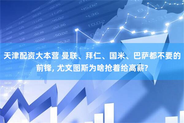 天津配资大本营 曼联、拜仁、国米、巴萨都不要的前锋, 尤文图斯为啥抢着给高薪?