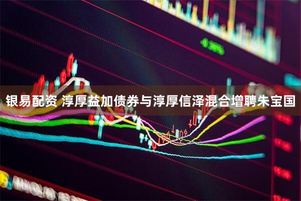 银易配资 淳厚益加债券与淳厚信泽混合增聘朱宝国