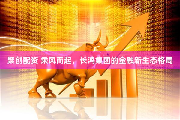 聚创配资 乘风而起，长鸿集团的金融新生态格局