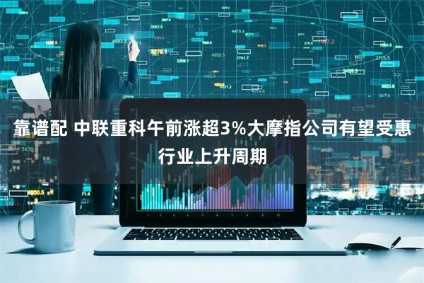 靠谱配 中联重科午前涨超3%大摩指公司有望受惠行业上升周期