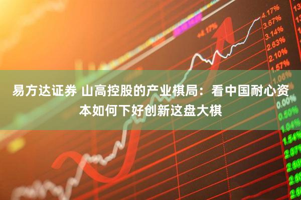 易方达证券 山高控股的产业棋局：看中国耐心资本如何下好创新这盘大棋