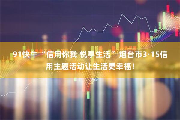 91快牛 “信用你我 悦享生活” 烟台市3·15信用主题活动让生活更幸福！