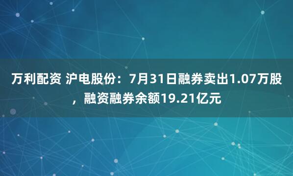 万利配资 沪电股份：7月31日融券卖出1.07万股，融资融券余额19.21亿元