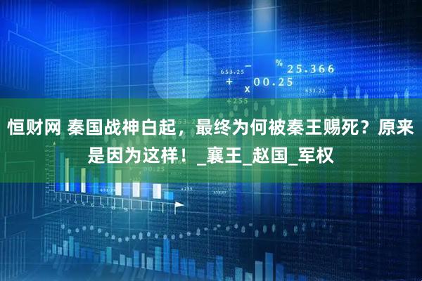 恒财网 秦国战神白起，最终为何被秦王赐死？原来是因为这样！_襄王_赵国_军权