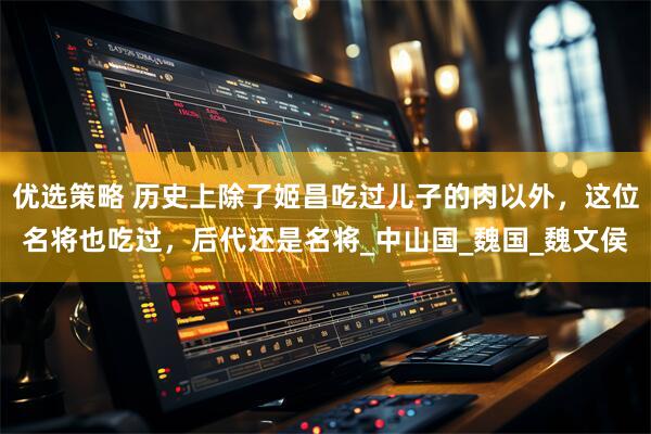 优选策略 历史上除了姬昌吃过儿子的肉以外，这位名将也吃过，后代还是名将_中山国_魏国_魏文侯