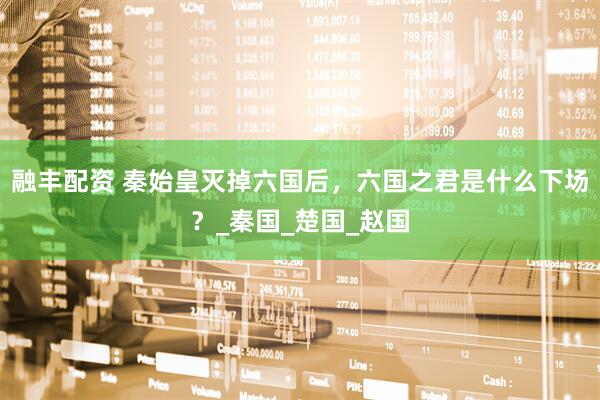 融丰配资 秦始皇灭掉六国后，六国之君是什么下场？_秦国_楚国_赵国