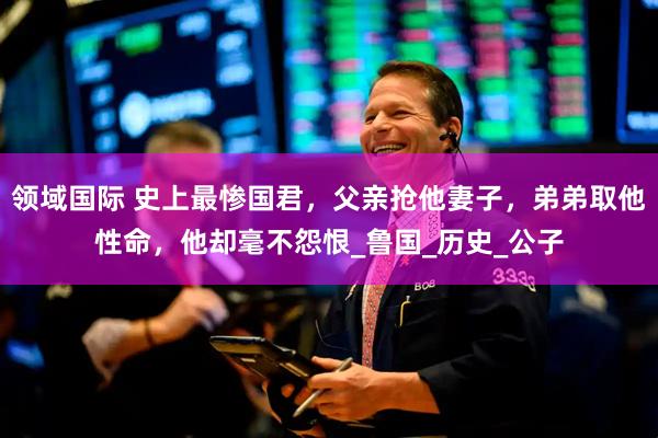领域国际 史上最惨国君，父亲抢他妻子，弟弟取他性命，他却毫不怨恨_鲁国_历史_公子