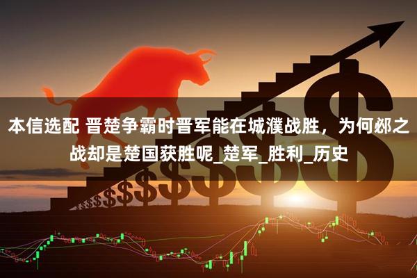 本信选配 晋楚争霸时晋军能在城濮战胜,为何邲之战却是楚国获胜呢_楚军_胜利_历史