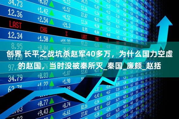 创界 长平之战坑杀赵军40多万,为什么国力空虚的赵国,当时没被秦所灭_秦国_廉颇_赵括