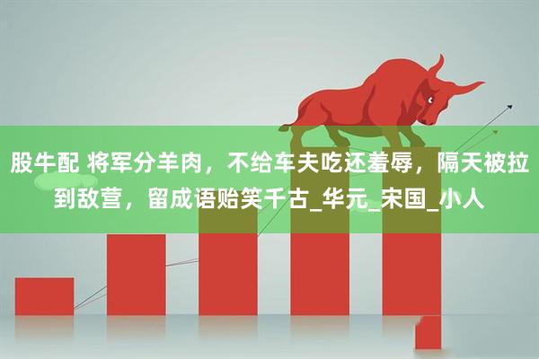 股牛配 将军分羊肉,不给车夫吃还羞辱,隔天被拉到敌营,留成语贻笑千古_华元_宋国_小人