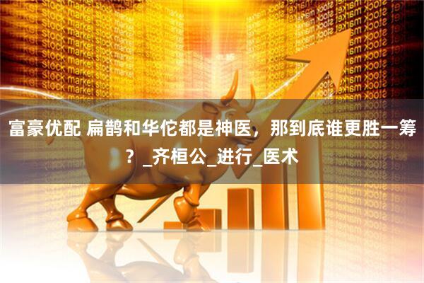 富豪优配 扁鹊和华佗都是神医，那到底谁更胜一筹？_齐桓公_进行_医术