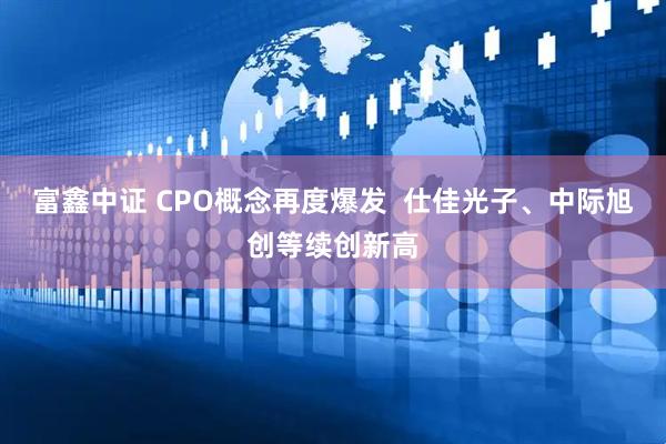 富鑫中证 CPO概念再度爆发  仕佳光子、中际旭创等续创新高