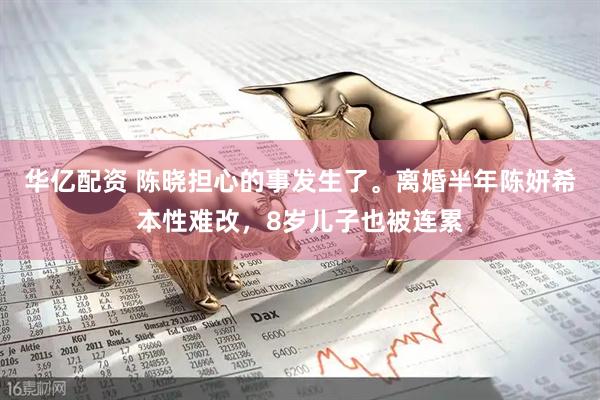 华亿配资 陈晓担心的事发生了。离婚半年陈妍希本性难改，8岁儿子也被连累