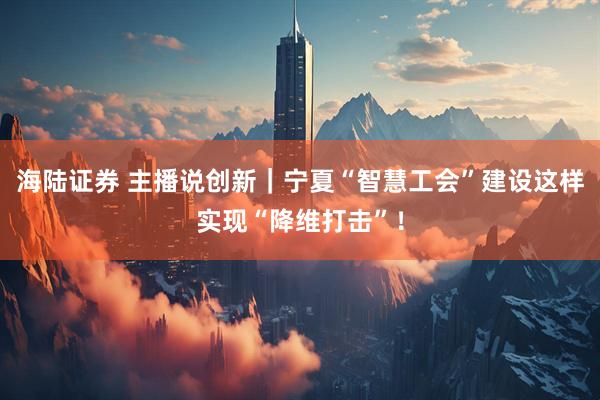 海陆证券 主播说创新｜宁夏“智慧工会”建设这样实现“降维打击”！