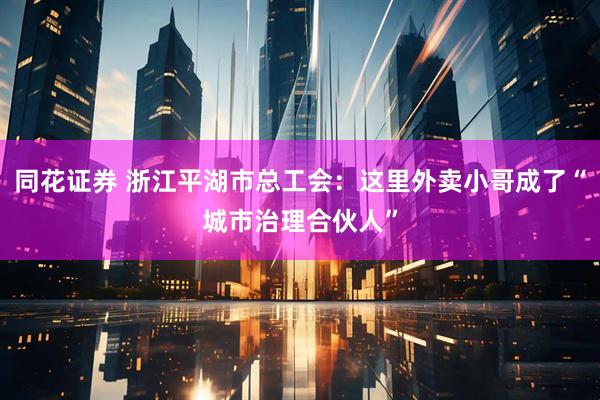 同花证券 浙江平湖市总工会：这里外卖小哥成了“城市治理合伙人”