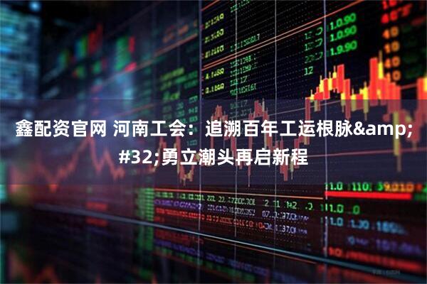 鑫配资官网 河南工会：追溯百年工运根脉&#32;勇立潮头再启新程