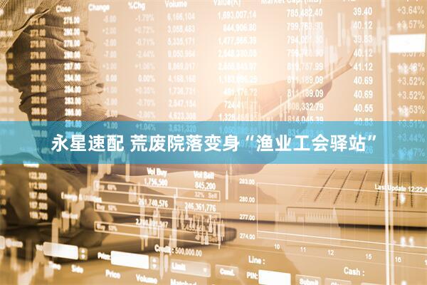 永星速配 荒废院落变身“渔业工会驿站”