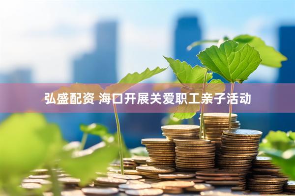 弘盛配资 海口开展关爱职工亲子活动