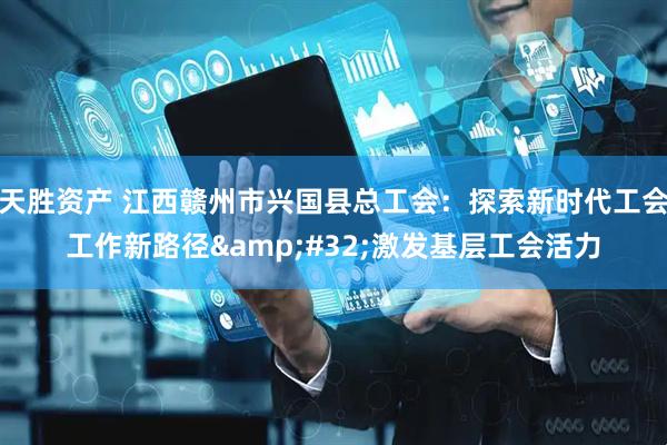 天胜资产 江西赣州市兴国县总工会：探索新时代工会工作新路径&#32;激发基层工会活力