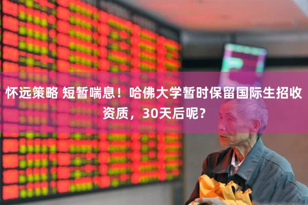 怀远策略 短暂喘息！哈佛大学暂时保留国际生招收资质，30天后呢？