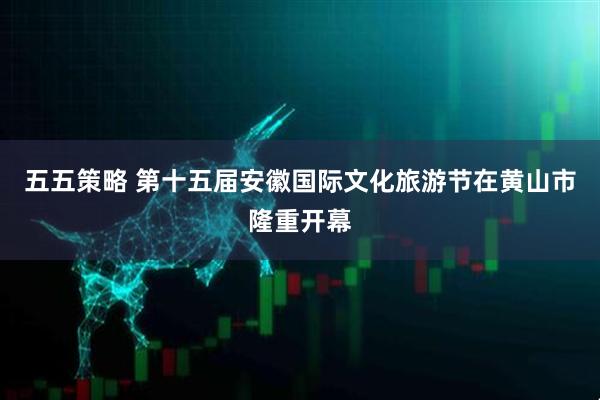 五五策略 第十五届安徽国际文化旅游节在黄山市隆重开幕