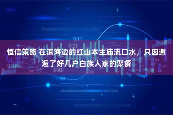 恒信策略 在洱海边的红山本主庙流口水，只因邂逅了好几户白族人家的聚餐