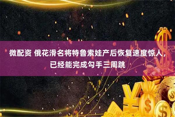 微配资 俄花滑名将特鲁索娃产后恢复速度惊人，已经能完成勾手三周跳
