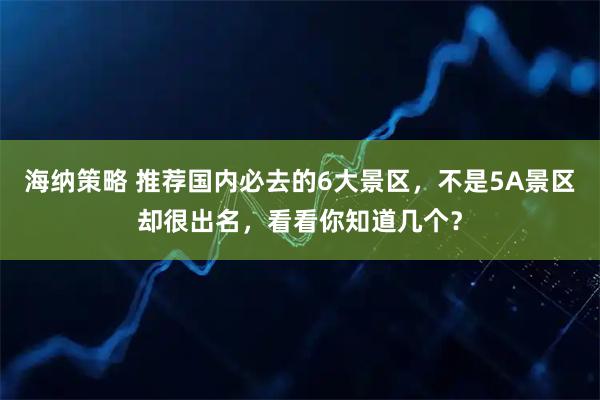 海纳策略 推荐国内必去的6大景区，不是5A景区却很出名，看看你知道几个？