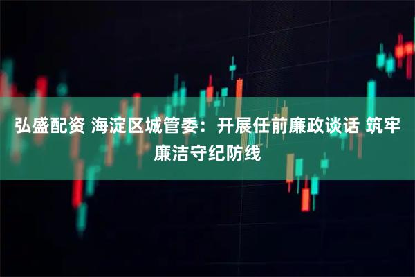 弘盛配资 海淀区城管委：开展任前廉政谈话 筑牢廉洁守纪防线