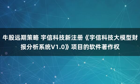 牛股远期策略 宇信科技新注册《宇信科技大模型财报分析系统V1.0》项目的软件著作权
