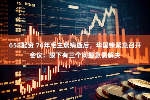 658配资 76年毛主席病逝后，华国锋紧急召开会议：眼下有三个问题急需解决