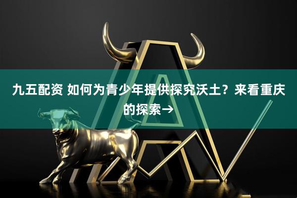 九五配资 如何为青少年提供探究沃土？来看重庆的探索→