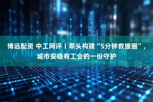 博远配资 中工网评丨牵头构建“5分钟救援圈”,城市安稳有工会的一份守护