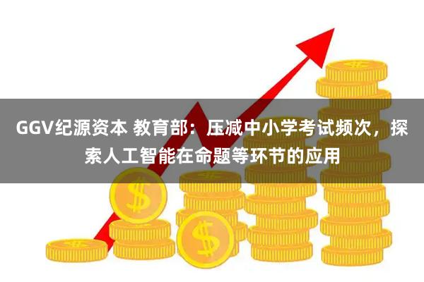GGV纪源资本 教育部：压减中小学考试频次，探索人工智能在命题等环节的应用