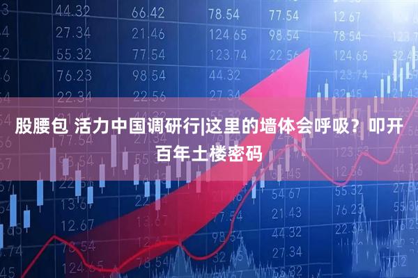 股腰包 活力中国调研行|这里的墙体会呼吸？叩开百年土楼密码