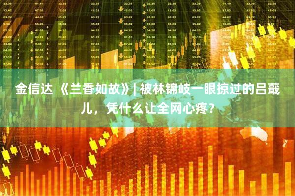 金信达 《兰香如故》| 被林锦岐一眼掠过的吕蕺儿，凭什么让全网心疼？